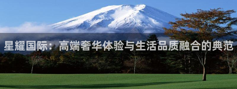 彩神主管：星耀国际：高端奢华体验与生活品质融合的典范