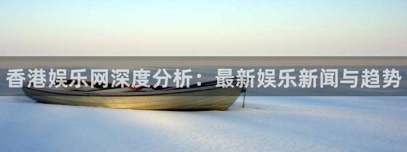 彩神3：香港娱乐网深度分析：最新娱乐新闻与趋势